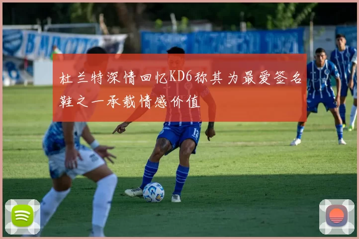 杜兰特深情回忆KD6称其为最爱签名鞋之一承载情感价值