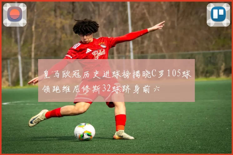 皇马欧冠历史进球榜揭晓C罗105球领跑维尼修斯32球跻身前六