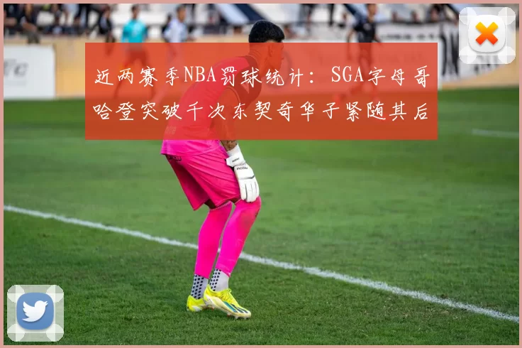 近两赛季NBA罚球统计：SGA字母哥哈登突破千次东契奇华子紧随其后