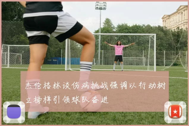 杰伦格林谈伤病挑战强调以行动树立榜样引领球队奋进