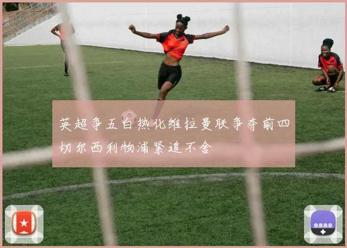 英超争五白热化维拉曼联争夺前四切尔西利物浦紧追不舍