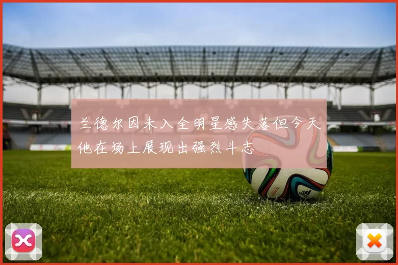兰德尔因未入全明星感失落但今天他在场上展现出强烈斗志