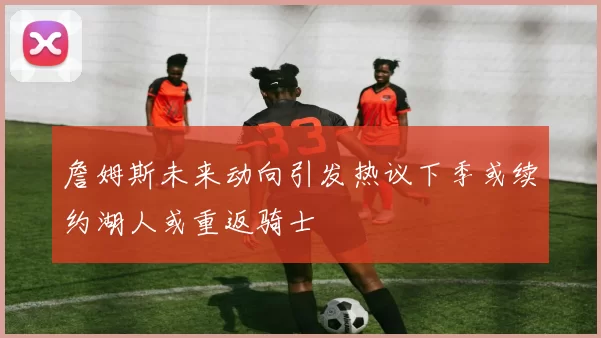 詹姆斯未来动向引发热议下季或续约湖人或重返骑士