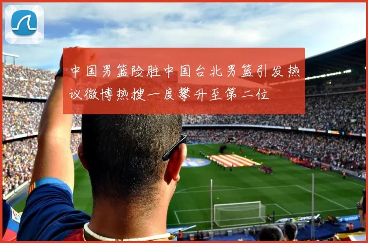 中国男篮险胜中国台北男篮引发热议微博热搜一度攀升至第二位
