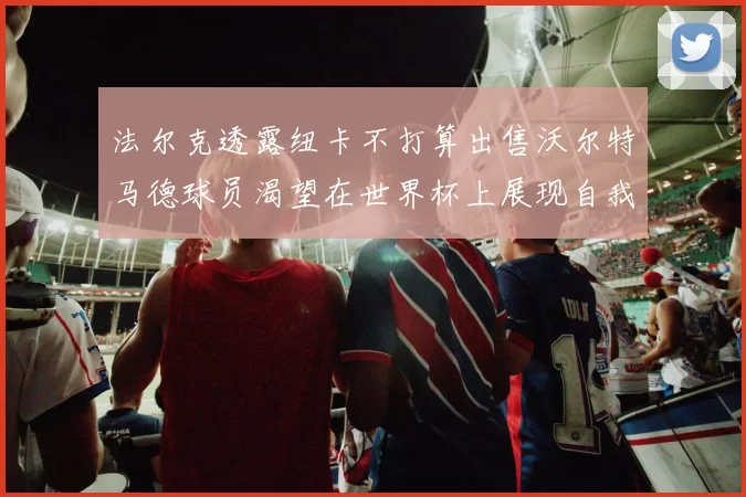 法尔克透露纽卡不打算出售沃尔特马德球员渴望在世界杯上展现自我
