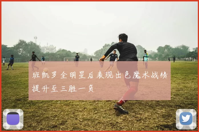 班凯罗全明星后表现出色魔术战绩提升至三胜一负