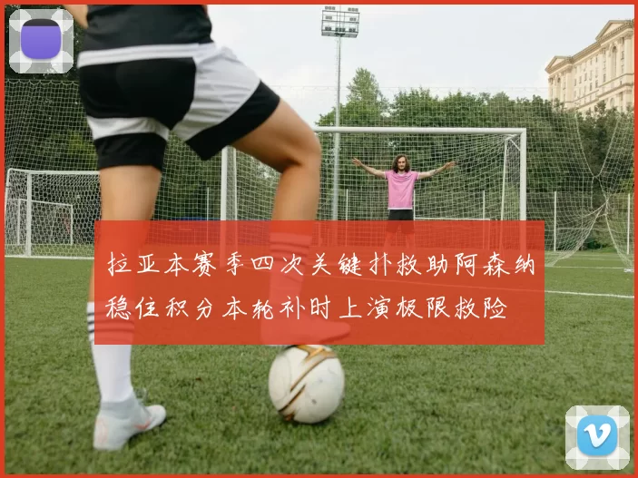 拉亚本赛季四次关键扑救助阿森纳稳住积分本轮补时上演极限救险
