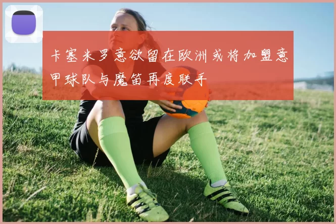 卡塞米罗意欲留在欧洲或将加盟意甲球队与魔笛再度联手