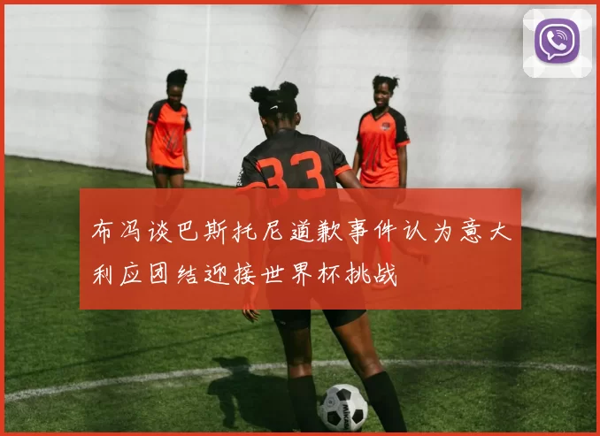 布冯谈巴斯托尼道歉事件认为意大利应团结迎接世界杯挑战