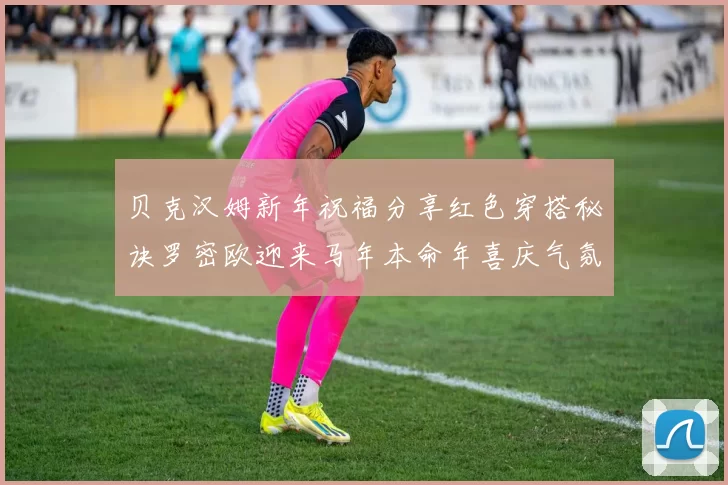 贝克汉姆新年祝福分享红色穿搭秘诀罗密欧迎来马年本命年喜庆气氛