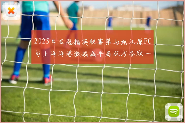 2025年亚冠精英联赛第七轮江原FC与上海海港激战成平局双方各取一分