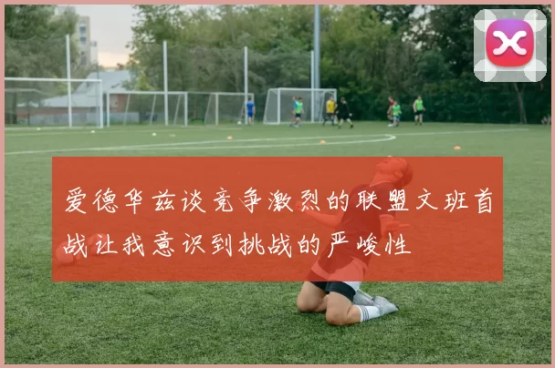 爱德华兹谈竞争激烈的联盟文班首战让我意识到挑战的严峻性