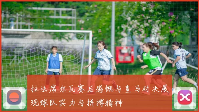 拉法席尔瓦赛后感慨与皇马对决展现球队实力与拼搏精神