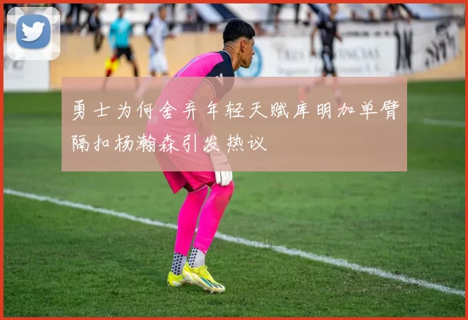 勇士为何舍弃年轻天赋库明加单臂隔扣杨瀚森引发热议