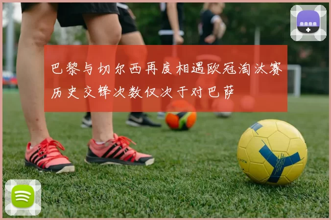 巴黎与切尔西再度相遇欧冠淘汰赛历史交锋次数仅次于对巴萨