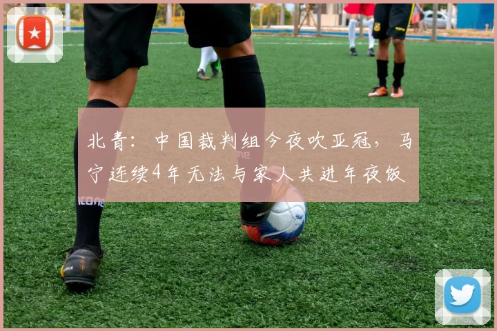 北青：中国裁判组今夜吹亚冠，马宁连续4年无法与家人共进年夜饭