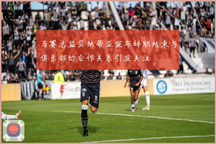 马赛总监贝纳蒂亚宣布辞职结束与俱乐部的合作关系引发关注