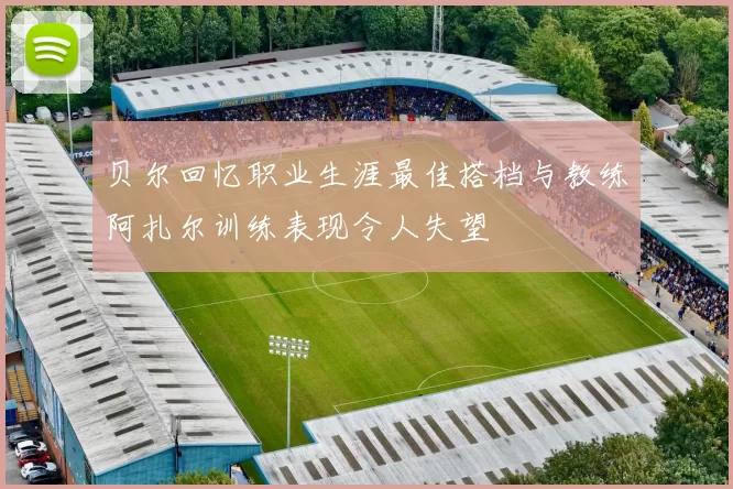 贝尔回忆职业生涯最佳搭档与教练阿扎尔训练表现令人失望