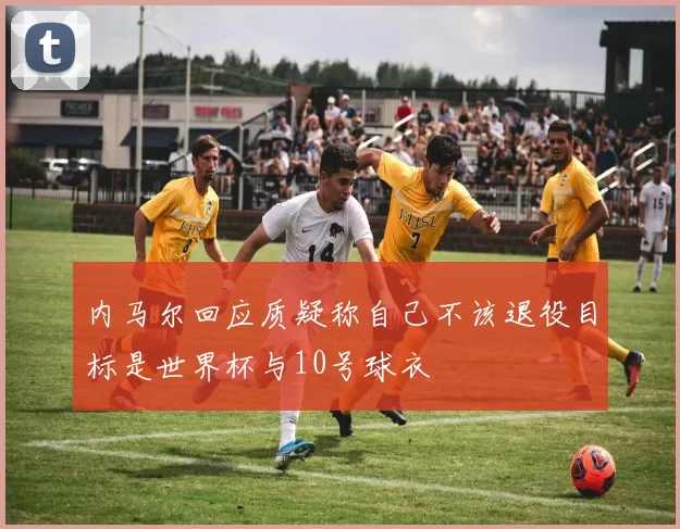 内马尔回应质疑称自己不该退役目标是世界杯与10号球衣