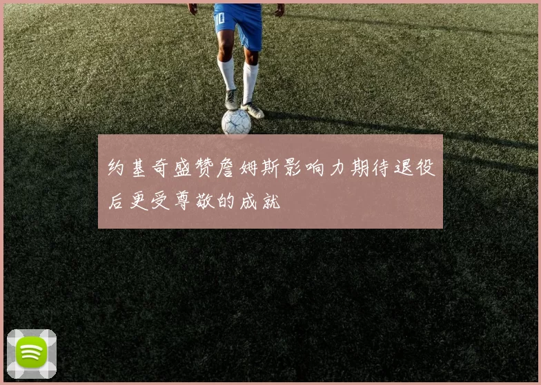 约基奇盛赞詹姆斯影响力期待退役后更受尊敬的成就